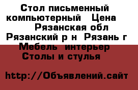 Стол письменный; компьютерный › Цена ­ 500 - Рязанская обл., Рязанский р-н, Рязань г. Мебель, интерьер » Столы и стулья   